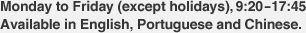 Monday to Friday (except holidays), 9:20-17:45 Available in English, Portuguese and Chinese.