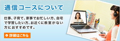 【通信コースについて】仕事、子育て、家事でお忙しい方、自宅で学習したい方、お近くに教室がない方におすすめです。