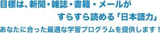 目標は、新聞・雑誌・書籍・メールがすらすら読める「日本語力」　あなたに合った最適な学習プログラムを提供します！