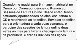 Quando me mudei para Shimane, matriculei no Curso por Correspondência do Kumon com Sessões de Leitura Online. Desde então, tenho estudado japonês todos os dias, escutando o CD e resolvendo as apostilas. Envio as apostilas para a orientadora a cada duas semanas, e participo das sessões de leitura online duas vezes ao mês para fazer a checagem da leitura e da pronúncia, e tirar as dúvidas das lições.
