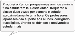Procurei o Kumon porque meus amigos e minha filha estudaram lá. Desde então, frequento a classe duas vezes por semana e estudo aproximadamente uma hora. Os professores japoneses dão suporte aos alunos, corrigindo suas lições, tirando as dúvidas e motivando a estudar mais.