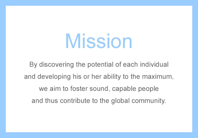 Mission By discovering the potential of each individual and developing his or her abillity to the maximum, we aim to foster sound, capable people and thus contribute to the global community.
