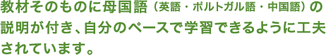 教材そのものに母国語（英語・ポルトガル語・中国語）の 説明が付き、自分のペースで学習できるように工夫 されています。