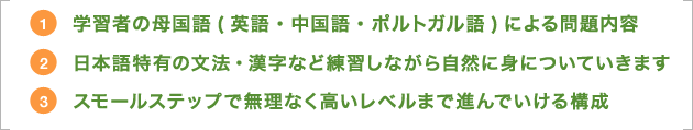 ①学習者の母語(英語・中国語・ポルトガル語)による問題内容　②日本語特有の文法・漢字など練習しながら自然に身についていきます　③スモールステップで無理なく高いレベルまで進んでいける構成