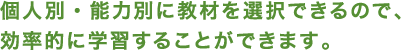 個人別・能力別に教材を選択できるので、 効率的に学習することができます。