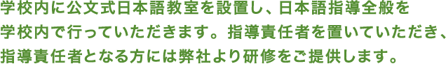 学校内に公文式日本語教室を設置し、日本語指導全般を 学校内で行っていただきます。指導責任者を置いていただき、 指導責任者となる方には弊社より研修をご提供します。 