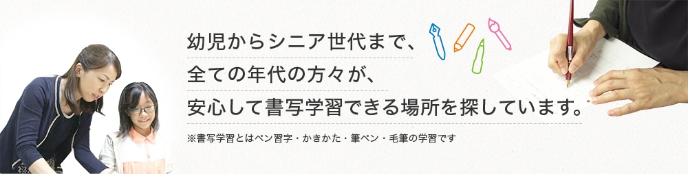 幼児からシニア世代まで、全ての年代の方々が、安心して書写学習できる場所を探しています。※書写学習とはペン習字・かきかた・筆ペン・毛筆の学習です