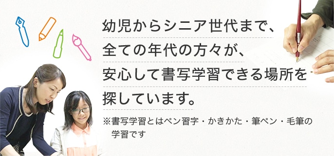 幼児からシニア世代まで、全ての年代の方々が、安心して書写学習できる場所を探しています。※書写学習とはペン習字・かきかた・筆ペン・毛筆の学習です