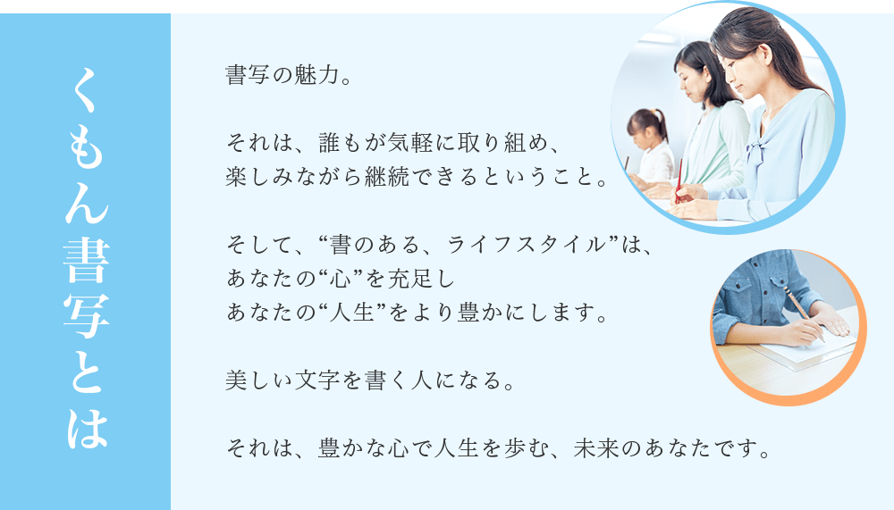 くもん書写とは　書写の魅力。それは、誰もが気軽に取り組め、楽しみながら継続できるということ。そして、“書のある、ライフスタイル”は、あなたの“心”を充足しあなたの“人生”をより豊かにします。美しい文字を書く人になる。それは、豊かな心で人生を歩む、未来のあなたです。