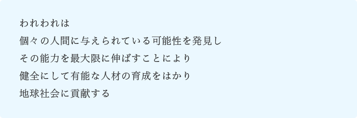 われわれは個々の人間に与えられている可能性を発見しその能力を最大限に伸ばすことにより健全にして有能な人材の育成をはかり地球社会に貢献する