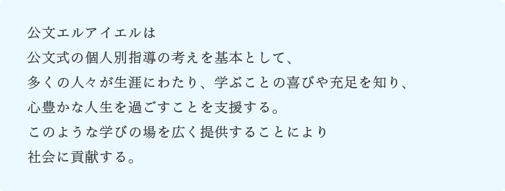 公文エルアイエルは公文式の個人別指導の考えを基本として、多くの人々が生涯にわたり、学ぶことの喜びや充足を知り、心豊かな人生を過ごすことを支援する。このような学びの場を広く提供することにより社会に貢献する。