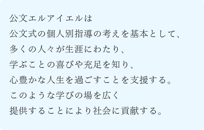 公文エルアイエルは公文式の個人別指導の考えを基本として、多くの人々が生涯にわたり、学ぶことの喜びや充足を知り、心豊かな人生を過ごすことを支援する。このような学びの場を広く提供することにより社会に貢献する。