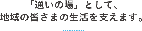 「通いの場」として、 地域の皆さまの生活を支えます。