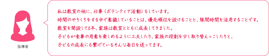 私は教室の他に、仕事（ボランティア活動）もしています。時間のやりくりをする中で意識していることは、優先順位を設けることと、隙間時間を活用することです。教室を開設して6年、家族は教室とともに成長してきました。子どもが食事の用意を楽しめるように工夫したり、家族の役割を少し取り替えっこしたりと、子どもの成長にも繋げているそんな毎日を送ってます。