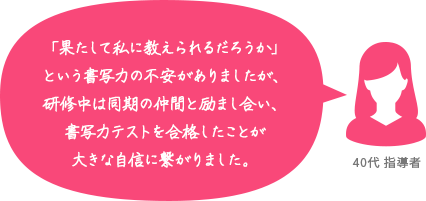 「果たして私に教えられるだろうか」という書写力の不安がありましたが、研修中は同期の仲間と励まし合い、書写力テストを合格したことが大きな自信に繋がりました。 40代 指導者