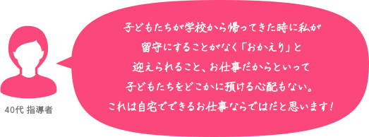 子どもたちが学校から帰ってきた時に私が留守にすることがなく「おかえり」と迎えられること、お仕事だからといって子どもたちをどこかに預ける心配もない。これは自宅でできるお仕事ならではだと思います！ 40代 指導者