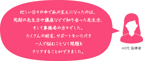 忙しい日々の中で私の支えになったのは、同期の先生方や講座などで知り合った先生方、そして事務局の方々でした。たくさんの助言、サポートをいただき一人で悩むことなく問題をクリアすることができました。 40代 指導者