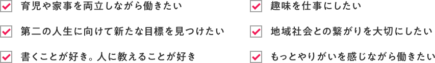 ・育児や家事を両立しながら働きたい ・第二の人生に向けて新たな目標を見つけたい ・書くことが好き。人に教えることが好き ・趣味を仕事にしたい ・地域社会との繋がりを大切にしたい ・地域社会との繋がりを大切にしたい