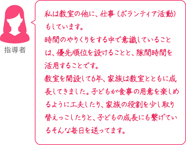 私は教室の他に、仕事（ボランティア活動）もしています。時間のやりくりをする中で意識していることは、優先順位を設けることと、隙間時間を活用することです。教室を開設して6年、家族は教室とともに成長してきました。子どもが食事の用意を楽しめるように工夫したり、家族の役割を少し取り替えっこしたりと、子どもの成長にも繋げているそんな毎日を送ってます。