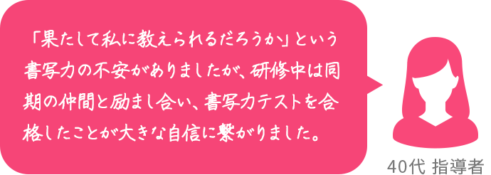 「果たして私に教えられるだろうか」という書写力の不安がありましたが、研修中は同期の仲間と励まし合い、書写力テストを合格したことが大きな自信に繋がりました。 40代 指導者