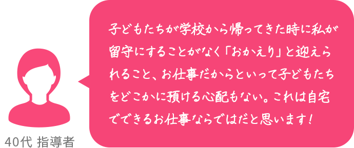 子どもたちが学校から帰ってきた時に私が留守にすることがなく「おかえり」と迎えられること、お仕事だからといって子どもたちをどこかに預ける心配もない。これは自宅でできるお仕事ならではだと思います！ 40代 指導者