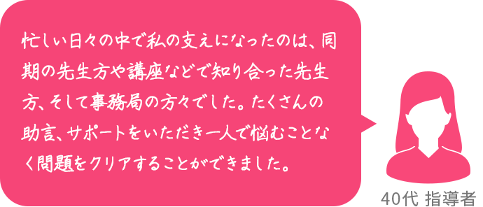 忙しい日々の中で私の支えになったのは、同期の先生方や講座などで知り合った先生方、そして事務局の方々でした。たくさんの助言、サポートをいただき一人で悩むことなく問題をクリアすることができました。 40代 指導者