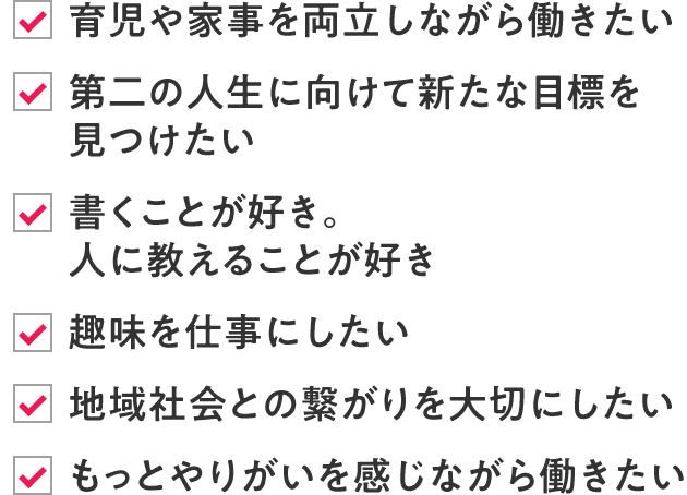 ・育児や家事を両立しながら働きたい ・第二の人生に向けて新たな目標を見つけたい ・書くことが好き。人に教えることが好き ・趣味を仕事にしたい ・地域社会との繋がりを大切にしたい ・地域社会との繋がりを大切にしたい