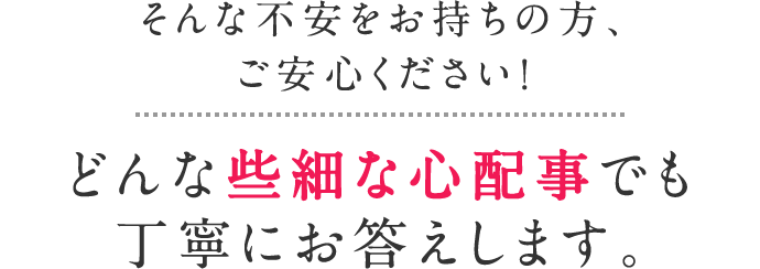 そんな不安をお持ちの方、ご安心ください！どんな些細な心配事でも丁寧にお答えします。