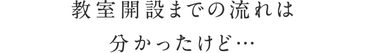 教室開設までの流れは分かったけど…