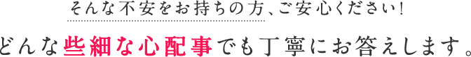 そんな不安をお持ちの方、ご安心ください！どんな些細な心配事でも丁寧にお答えします。