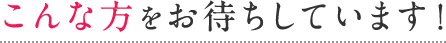 こんな方をお待ちしています!