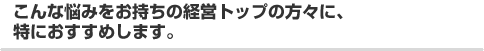 こんな悩みをお持ちの経営トップの方々に、特におすすめします。